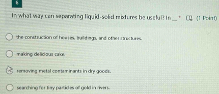 In what way can separating liquid-solid mixtures be useful? In _(1 Point)
the construction of houses, buildings, and other structures.
making delicious cake.
removing metal contaminants in dry goods.
searching for tiny particles of gold in rivers.