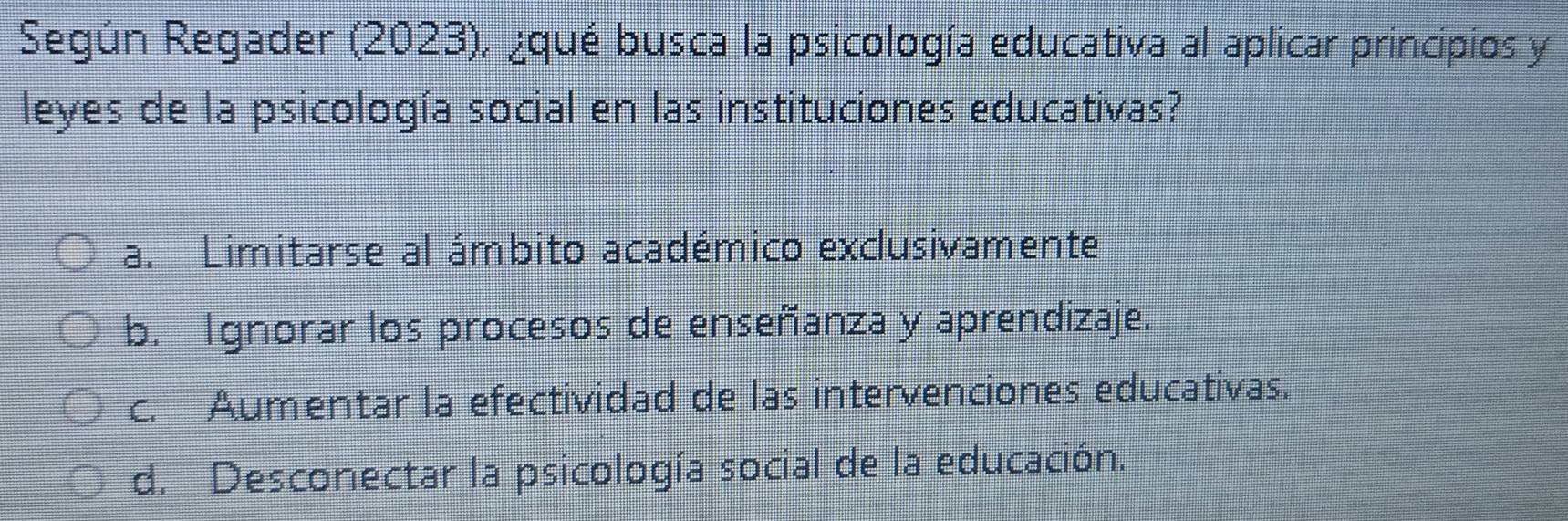 Según Regader (2023), ¿qué busca la psicología educativa al aplicar principios y
leyes de la psicología social en las instituciones educativas?
a. Limitarse al ámbito académico exclusivamente
b. Ignorar los procesos de enseñanza y aprendizaje.
c. Aumentar la efectividad de las intervenciones educativas.
d. Desconectar la psicología social de la educación.