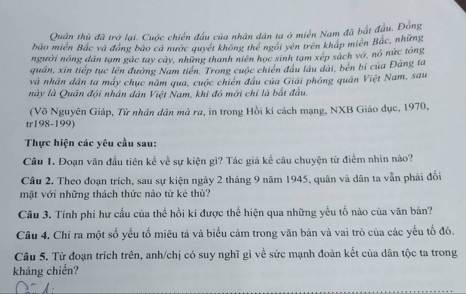 Quân thù đã trở lại. Cuộc chiến đấu của nhân dân ta ở miền Nam đã bắt đầu. Đồng 
bào miền Bắc và đồng bào cả nước quyết không thể ngồi yên trên khắp miền Bắc, những 
người nông dân tạm gác tay cày, những thanh niên học sinh tạm xếp sách vở, nô nức tồng 
quân, xin tiếp tục lên đường Nam tiến. Trong cuộc chiến đầu lâu dài, bền bỉ của Đảng ta 
và nhân dân ta mấy chục năm qua, cuộc chiến đầu của Giải phóng quân Việt Nam, sau 
này là Quân đội nhân dân Việt Nam, khi đó mới chỉ là bắt đầu. 
(Võ Nguyên Giáp, Từ nhân dân mà ra, in trong Hồi kí cách mạng, NXB Giáo dục, 1970, 
tr198-199) 
Thực hiện các yêu cầu sau: 
Câu 1. Đoạn văn đầu tiên kể về sự kiện gì? Tác giả kể câu chuyện từ điểm nhìn nào? 
Câu 2. Theo đoạn trích, sau sự kiện ngày 2 tháng 9 năm 1945, quân và dân ta vẫn phải đối 
mặt với những thách thức nào từ kẻ thù? 
Câu 3. Tính phi hư cấu của thể hồi kí được thể hiện qua những yếu tố nào của văn bản? 
Câu 4. Chỉ ra một số yếu tố miêu tả và biểu cảm trong văn bản và vai trò của các yếu tố đó. 
Câu 5. Từ đoạn trích trên, anh/chị có suy nghĩ gì về sức mạnh đoàn kết của dân tộc ta trong 
kháng chiến?