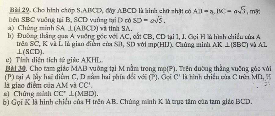 Cho hình chóp S. ABCD, đáy ABCD là hình chữ nhật có AB=a, BC=asqrt(3) , mặt 
bên SBC vuông tại B, SCD vuông tại D có SD=asqrt(5). 
a) Chứng minh SA ⊥(ABCD) và tính SA. 
b) Đường thẳng qua A vuông góc với AC, cắt CB, CD tại I, J. Gọi H là hình chiếu của A
trên SC, K và L là giao điểm của SB, SD với mp (HIJ). Chứng minh AK ⊥(SBC) và AL
⊥(SCD). 
c) Tính diện tích tứ giác AKHL. 
Bài 30. Cho tam giác MAB vuông tại M nằm trong mp (P). Trên đường thắng vuông góc với 
(P) tại A lấy hai điểm C, D nằm hai phía đối với (P). Gọi C là hình chiều của C trên MD, H 
là giao điểm của AM và CC'. 
a) Chứng minh CC'⊥ (MBD). 
b) Gọi K là hình chiếu của H trên AB. Chứng minh K là trực tâm của tam giác BCD.