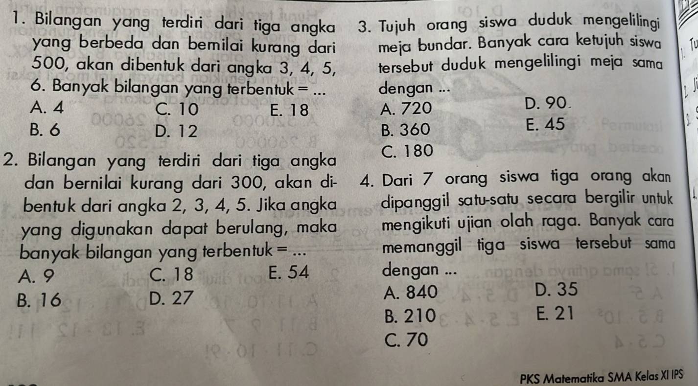 Bilangan yang terdiri dari tiga angka 3. Tujuh orang siswa duduk mengelilingi
yang berbeda dan bemilai kurang dari . meja bundar. Banyak cara ketujuh siswa Tu
500, akan dibentuk dari angka 3, 4, 5, tersebut duduk mengelilingi meja sama
6. Banyak bilangan yang terbentuk= ... dengan ...
A. 4 C. 10 E. 18 A. 720
D. 90.
B. 6 D. 12 B. 360 E. 45
2. Bilangan yang terdiri dari tiga angka C. 180
dan bernilai kurang dari 300, akan di - 4. Dari 7 orang siswa tiga orang akan
bentuk dari angka 2, 3, 4, 5. Jika angka dipanggil satu-satu secara bergilir untuk 
yang digunakan dapat berulang, maka mengikuti ujian olah raga. Banyak cara
banyak bilangan yang terbentuk = ... memanggil tiga siswa tersebut sama
A. 9 C. 18 E. 54 dengan ...
B. 16 D. 27 A. 840 D. 35
B. 210 E. 21
C. 70
PKS Matematika SMA Kelas XI IPS