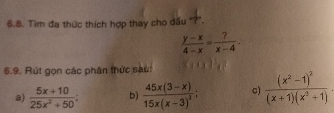 Tìm đa thức thích hợp thay cho dấu "?".
 (y-x)/4-x = ?/x-4 . 
6.9. Rút gọn các phân thức sàu: 
a)  (5x+10)/25x^2+50 ; frac 45x(3-x)15x(x-3)^3; 
b) 
c) frac (x^2-1)^2(x+1)(x^3+1).