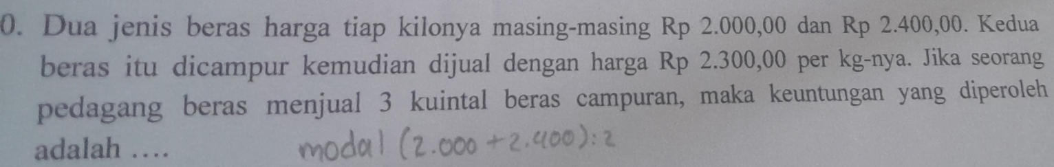 Dua jenis beras harga tiap kilonya masing-masing Rp 2.000,00 dan Rp 2.400,00. Kedua 
beras itu dicampur kemudian dijual dengan harga Rp 2.300,00 per kg -nya. Jika seorang 
pedagang beras menjual 3 kuintal beras campuran, maka keuntungan yang diperoleh 
adalah …