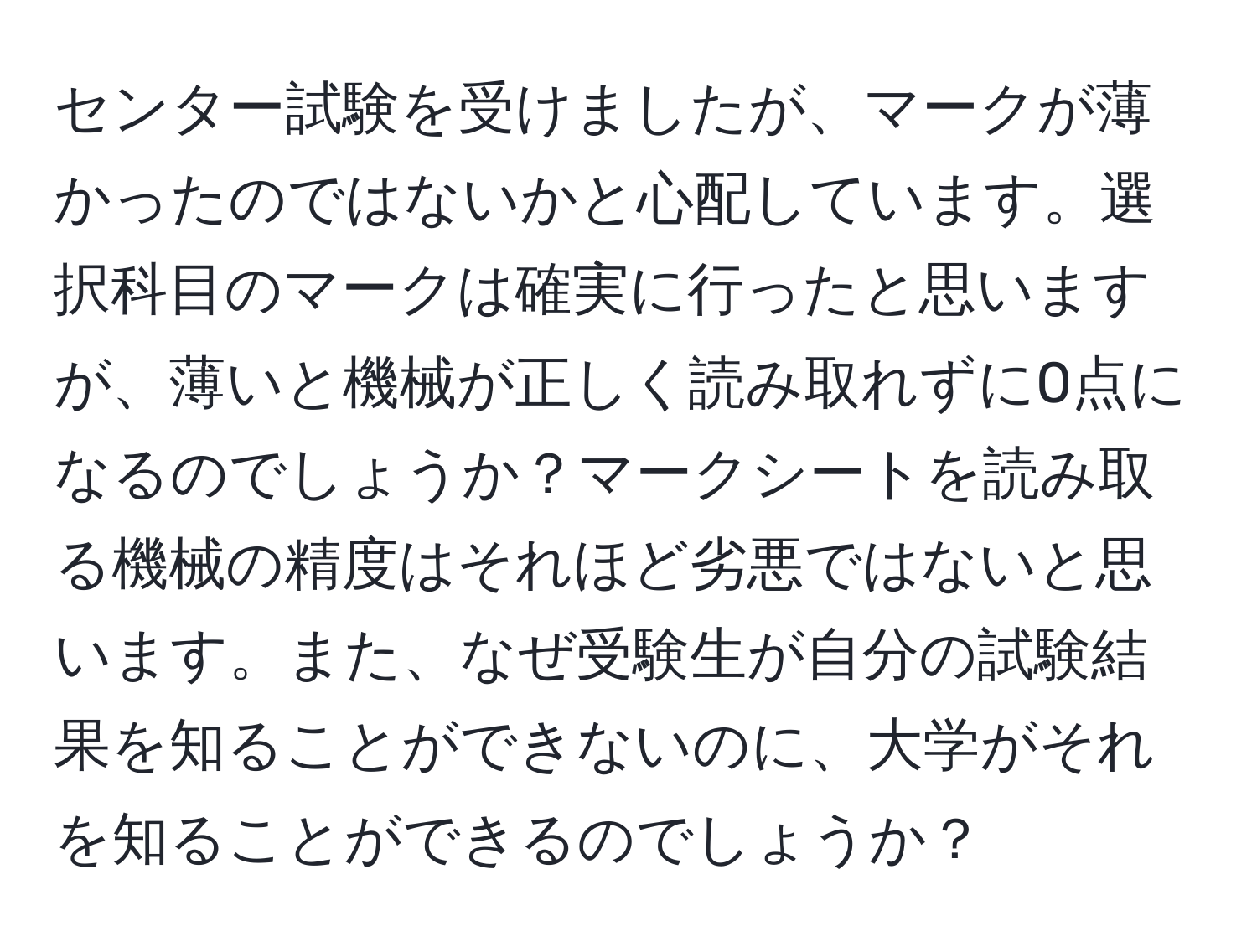 センター試験を受けましたが、マークが薄かったのではないかと心配しています。選択科目のマークは確実に行ったと思いますが、薄いと機械が正しく読み取れずに0点になるのでしょうか？マークシートを読み取る機械の精度はそれほど劣悪ではないと思います。また、なぜ受験生が自分の試験結果を知ることができないのに、大学がそれを知ることができるのでしょうか？