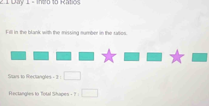 2.1 Day 1 - Intro to Ratios 
Fill in the blank with the missing number in the ratios. 
^circ  
Stars to Rectangles - 2 : □ 
Rectangles to Total Shapes - 7 : □