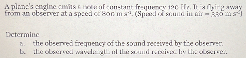 A plane’s engine emits a note of constant frequency 120 Hz. It is flying away 
from an observer at a speed of 800 m S^(-1). (Speed of sound in air =330ms^(-1))
Determine 
a. the observed frequency of the sound received by the observer. 
b. the observed wavelength of the sound received by the observer.