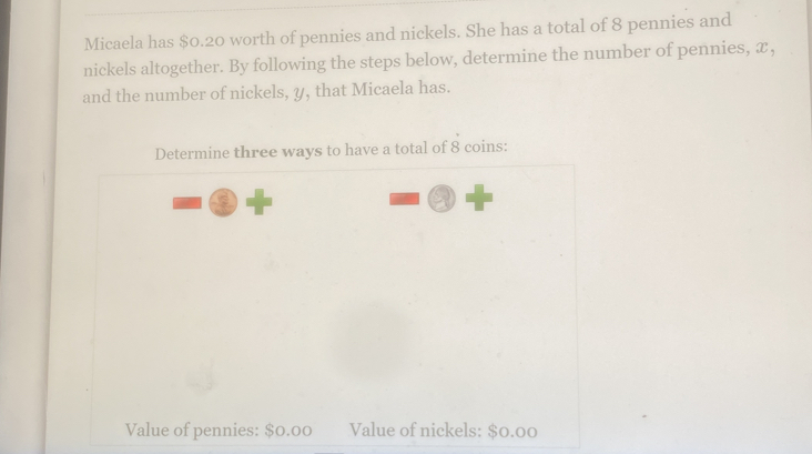 Micaela has $0.20 worth of pennies and nickels. She has a total of 8 pennies and 
nickels altogether. By following the steps below, determine the number of pennies, æ, 
and the number of nickels, y, that Micaela has. 
Determine three ways to have a total of 8 coins: 
Value of pennies: $0.00 Value of nickels: $0.00