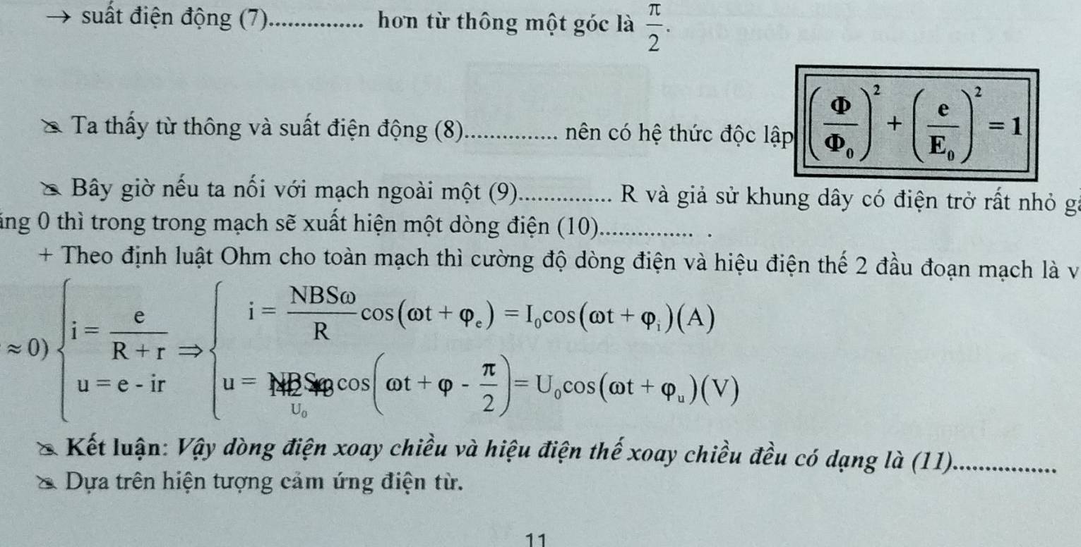 suất điện động (7)_ hơn từ thông một góc là  π /2 . 
Ta thấy từ thông và suất điện động (8)_ nên có hệ thức độc lập (frac Phi Phi _0)^2+(frac eE_0)^2=1
* Bây giờ nếu ta nối với mạch ngoài một (9)_ R và giả sử khung dây có điện trở rất nhỏ gi 
ăng 0 thì trong trong mạch sẽ xuất hiện một dòng điện (10)._ 
+ Theo định luật Ohm cho toàn mạch thì cường độ dòng điện và hiệu điện thế 2 đầu đoạn mạch là v
approx 0)beginarrayl i= c/R+r Rightarrow beginarrayl i= NBSo/R cos (omega t+varphi ,)=l,cos (omega t+varphi _))(A) u=e-irendarray.
Kết luận: Vậy dòng điện xoay chiều và hiệu điện thế xoay chiều đều có dạng là (11)_ 
Dựa trên hiện tượng cảm ứng điện từ. 
11