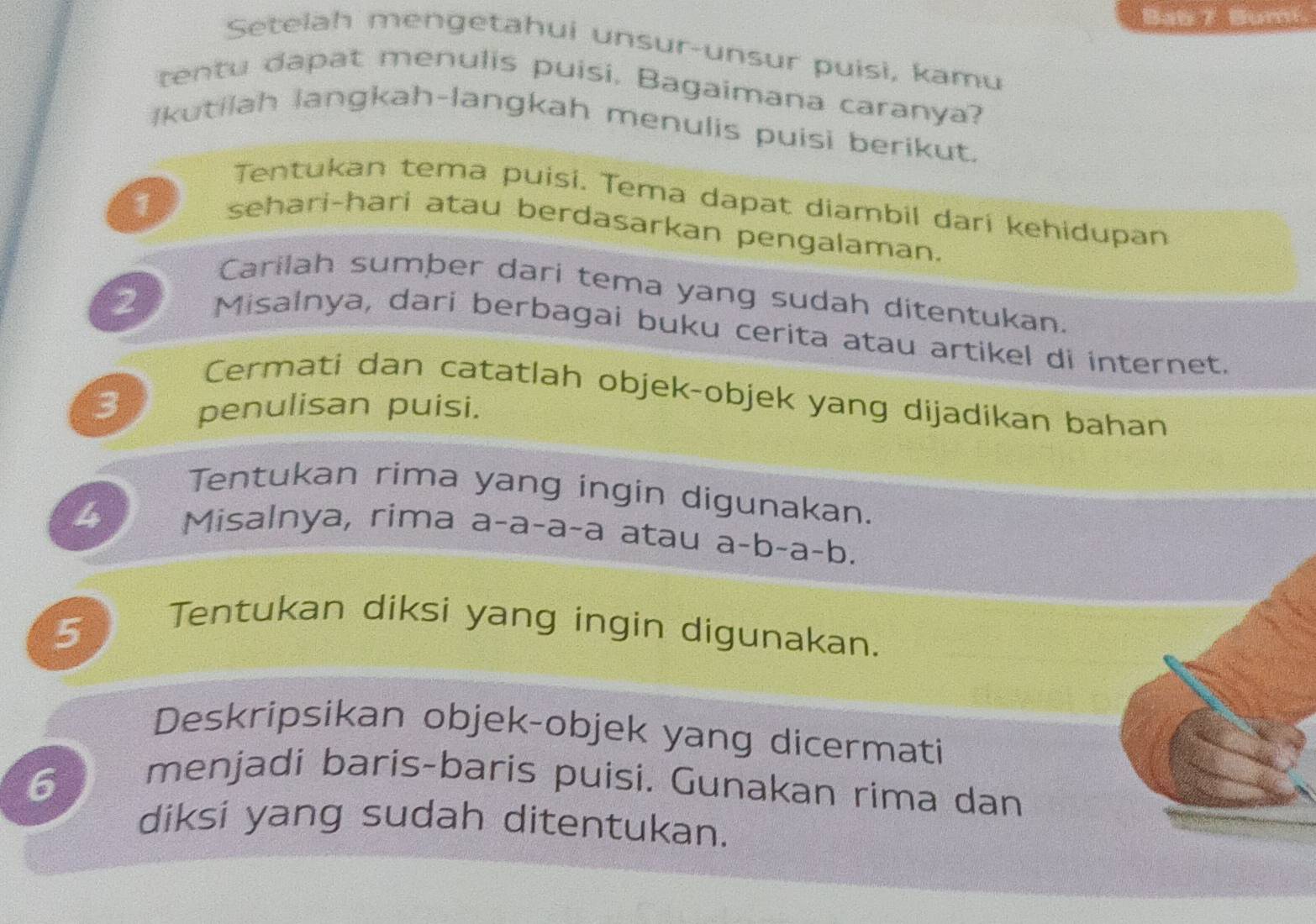 Bab 7 Bumi. 
Setelah mengetahui unsur-unsur puisi, kamu 
tentu dapat menulis puisi. Bagaimana caranya? 
Ikutilah langkah-langkah menulis puisi berikut. 
1 
Tentukan tema puisi. Tema dapat diambil dari kehidupan 
sehari-hari atau berdasarkan pengalaman. 
Carilah sumber dari tema yang sudah ditentukan. 
2 Misalnya, dari berbagai buku cerita atau artikel di internet. 
Cermati dan catatlah objek-objek yang dijadikan bahan 
3 penulisan puisi. 
Tentukan rima yang ingin digunakan. 
4 Misalnya, rima a-a-a-a atau a-b-a-b. 
5 
Tentukan diksi yang ingin digunakan. 
Deskripsikan objek-objek yang dicermati 
6 
menjadi baris-baris puisi. Gunakan rima dan 
diksi yang sudah ditentukan.