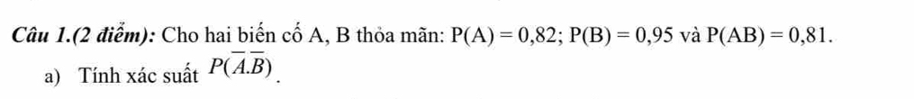 Câu 1.(2 điểm): Cho hai biến cố A, B thỏa mãn: P(A)=0,82; P(B)=0,95 và P(AB)=0,81. 
a) Tính xác suất P(overline A.overline B).