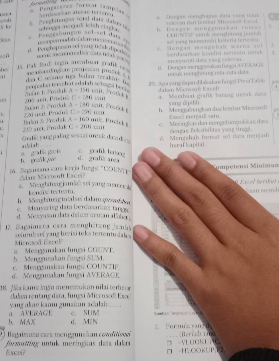 a. Pengaturan format tampila 
tamã berdasarkan aturan tertentu.
erah. a. Dengan menghapus data yang tidak B.
b. Penghitungan total data dalam  
relevan dari lembar Microsoft Excel.
li ke sehingga menjadi lebih ringkas.
b. Dengan menggunakan rumus L
Jitan c. Pengab ungan sel-sel da 
COUNTIF untuk menghitung jumlah
sel yang memenuhi kriteria tertentu.
mempermudah dalam menemukan
d. Penghapusan sel yang tidak dipers c. Dengan mengubah warna sel 2.
berdasarkan kondisi tertentu untuk 3.
soft untuk meminimalisir data tidak pentin
menyoroti data yang relevan.
bel 15. Pak Budi ingin membuat grafik u d. Dengan menggunakan fungsi AVERAGE
membandingkan penjualan produk A 
untuk menghitung rata-rata data.
“  dan C selama tiga bulan terakhir 
penjualan tersebut adalah sebagai benk 20. Apa yang dapat dilakukan fungsi PivotTable
Balan I: Produk A=150 unit, Produk B dalam Microsoft Excel?
4.
),(1) 200 unit, Produk C=180 unit a. Membuat grafik batang untuk data
yang dipilih.
Bulan 2: Produk A=180 unit, Produk B
u. 220 unit, Produk C=190 unit b. Menggabungkan dua lembar Microsoft
Excel menjadi satu. 5
u. Bulan 3: Produk A=160ur it, Produk B c. Meringkas dan mengelompokkan data
210 unit, Produk C=200 unit
dengan fleksibilitas yang tinggi.
Grafk yang paling sesuai untu k  t  at
d. Mengubah format sel data menjadi
adalah . . . .
huruf kapital.
a. grafik garis c. grafik batang
b. grafik pie d. grafik area
Kompetensi Minimum
16. Bagaimana cara kerja fungsi “COUNTP
dalam Microsoft Excel?
a. Menghitung jumlah sel yang memen  Excel bei u 
kondisi tertentu. haan memil
b. Menghitung total sel dalam spreadshet
c. Menyaring data berdasarkan tanggal.
d. Menyusun data dalam urutan alfabes
17. Bagaimana cara menghitung jumlah
seluruh sel yang berisi teks tertentu dalam
Microsoft Excel?
a. Menggunakan fungsi COUNT.
b. Menggunakan fungsi SUM.
c. Menggunakan fungsi COUNTIF.
d. Menggunakan fungsi AVERAGE.
18. Jika kamu ingin menemukan nilai terbesar
dalam rentang data, fungsi Microsoft Excel
yang akan kamu gunakan adalah . . . .
a. AVERAGE c. SUM Sumber: Tangkapan Layar d
b. MAX d. MIN
Q
1. Formula yang di
2 Bagaímana cara menggunakan conditional _(Berilah tand
formatting untuk meringkas data dalam =VLOOKUP(C,
Excel? =HLOOKUP(F2,