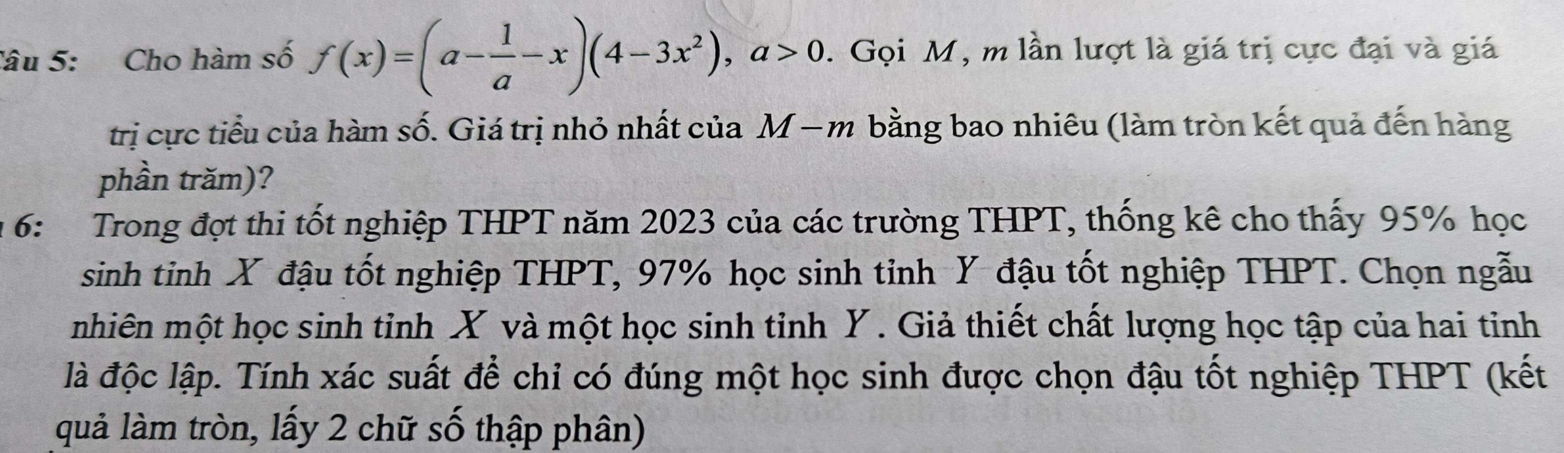 Cho hàm số f(x)=(a- 1/a -x)(4-3x^2), a>0. Gọi M, m lần lượt là giá trị cực đại và giá 
trị cực tiểu của hàm số. Giá trị nhỏ nhất của M − m bằng bao nhiêu (làm tròn kết quả đến hàng 
phần trăm)? 
* 6: Trong đợt thi tốt nghiệp THPT năm 2023 của các trường THPT, thống kê cho thấy 95% học 
sinh tinh X đậu tốt nghiệp THPT, 97% học sinh tỉnh Y đậu tốt nghiệp THPT. Chọn ngẫu 
mhiên một học sinh tỉnh X và một học sinh tỉnh Y. Giả thiết chất lượng học tập của hai tinh 
là độc lập. Tính xác suất để chỉ có đúng một học sinh được chọn đậu tốt nghiệp THPT (kết 
quả làm tròn, lấy 2 chữ số thập phân)