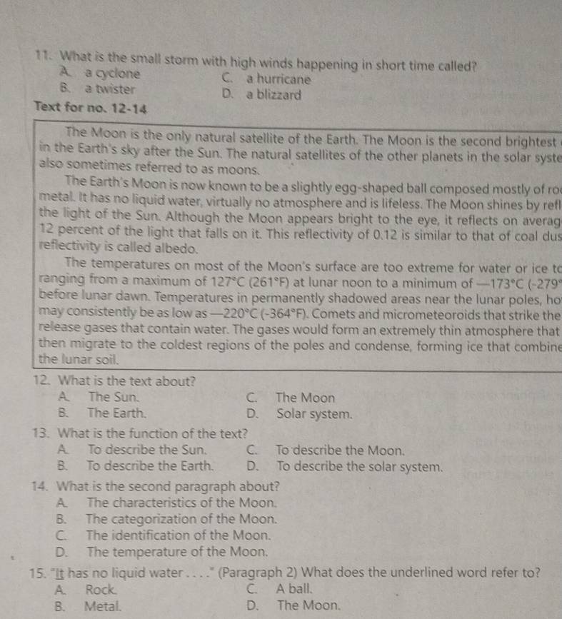 What is the small storm with high winds happening in short time called?
A a cyclone C. a hurricane
B. a twister D. a blizzard
Text for no. 12-14
The Moon is the only natural satellite of the Earth. The Moon is the second brightest
in the Earth's sky after the Sun. The natural satellites of the other planets in the solar syste
also sometimes referred to as moons.
The Earth's Moon is now known to be a slightly egg-shaped ball composed mostly of ro
metal. It has no liquid water, virtually no atmosphere and is lifeless. The Moon shines by refl
the light of the Sun. Although the Moon appears bright to the eye, it reflects on averag
12 percent of the light that falls on it. This reflectivity of 0.12 is similar to that of coal dus
reflectivity is called albedo.
The temperatures on most of the Moon's surface are too extreme for water or ice to
ranging from a maximum of 127°C(261°F) at lunar noon to a minimum of -173°C(-279°
before lunar dawn. Temperatures in permanently shadowed areas near the lunar poles, ho
may consistently be as low as -220°C(-364°F). Comets and micrometeoroids that strike the
release gases that contain water. The gases would form an extremely thin atmosphere that
then migrate to the coldest regions of the poles and condense, forming ice that combine
the lunar soil.
12. What is the text about?
A. The Sun. C. The Moon
B. The Earth. D. Solar system.
13. What is the function of the text?
A. To describe the Sun. C. To describe the Moon.
B. To describe the Earth. D. To describe the solar system.
14. What is the second paragraph about?
A. The characteristics of the Moon.
B. The categorization of the Moon.
C. The identification of the Moon.
D. The temperature of the Moon.
15. "It has no liquid water . . . ." (Paragraph 2) What does the underlined word refer to?
A. Rock. C. A ball.
B. Metal. D. The Moon.