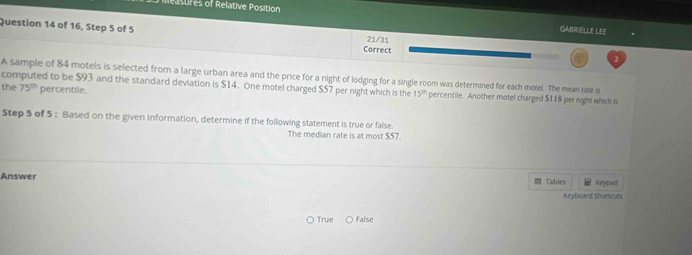 reasures of Relative Position GABRIELLE LEE
Question 14 of 16, Step 5 of 5 2
21/31
Correct
A sample of 84 motels is selected from a large urban area and the price for a night of lodging for a single room was determined for each motel. The mean rate is
75^(th) percentile.
the computed to be $93 and the standard deviation is $14. One motel charged $57 per night which is the 15^(th) percentile. Another motel charged $118 per night which is
Step 5 of 5 : Based on the given information, determine if the following statement is true or false.
The median rate is at most $57.
Answer Keypad
Tables
Keyboard Shortcuts
〇 True False