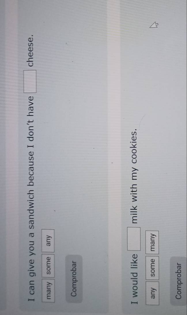 can give you a sandwich because I don't have □ cheese. 
many some any 
Comprobar 
I would like □ milk with my cookies. 
any some many 
Comprobar