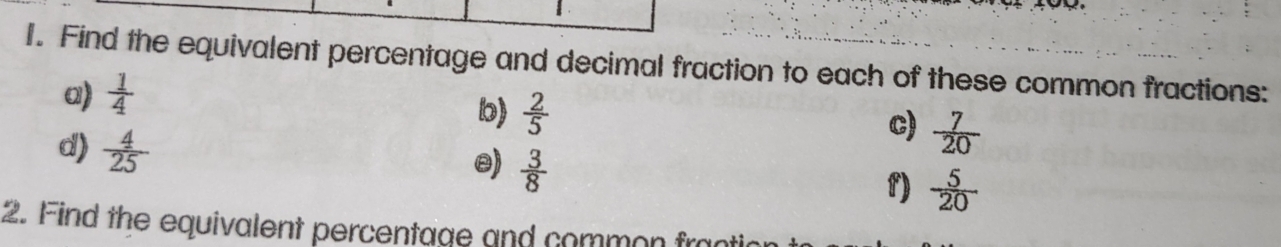 Find the equivalent percentage and decimal fraction to each of these common fractions: 
a)  1/4 
b)  2/5  c)  7/20 
d)  4/25 
e)  3/8 
f)  5/20 
2. Find the equivalent percentage and common frac