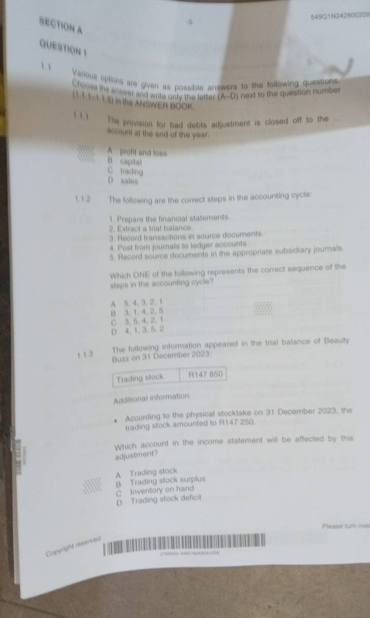 3 549Q1N242800209
SECTION A
QUESTION 1
11 Various options are given as possible answers to the following questions
Choose the answer and write only the letter (A-D ) next to the question number
(1.1.1-1.1.5) in the ANSWER BOOK.
1.1.1 The provision for bad debts adjustment is closed off to the
account at the end of the year.
A profit and loss
B capital
C trading
D sales
1.1.2 The following are the correct steps in the accounting cycle:
1. Prepare the financial statements
2. Extract a trial balance.
3. Record transactions in source documents
4. Post from journals to ledger accounts.
5. Record source documents in the appropriate subsidiary journals.
Which ONE of the following represents the correct sequence of the
steps in the accounting cycle?
A 5, 4, 3, 2, 1
B 3, 1, 4, 2, 5
C 3, 5, 4, 2, 1
D 4, 1, 3, 5, 2
1. 1.3
The following information appeared in the trial balance of Beauty
Buzz on 31 December 2023:
Trading stock R147 850
Additional information
According to the physical stocktake on 31 December 2023, the
trading stock amounted to R147 250.
Which account in the income statement will be affected by this
adjustment?
A Trading stock
B Trading stock surplus
C Inventory on hand
D Trading stock deficit
Please turn ove
Copyright reserved