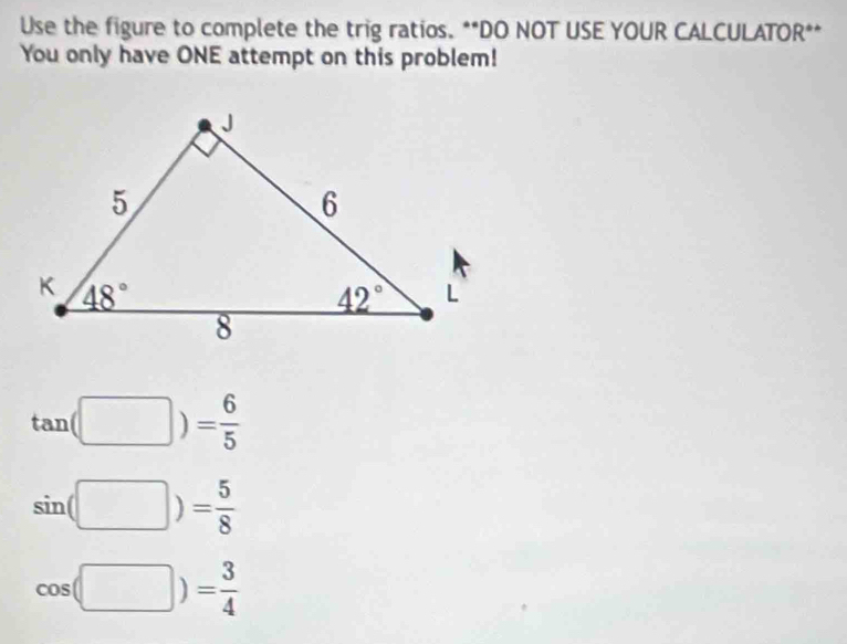 Use the figure to complete the trig ratios. **DO NOT USE YOUR CALCULATOR**
You only have ONE attempt on this problem!
tan (□ )= 6/5 
sin (□ )= 5/8 
cos (□ )= 3/4 