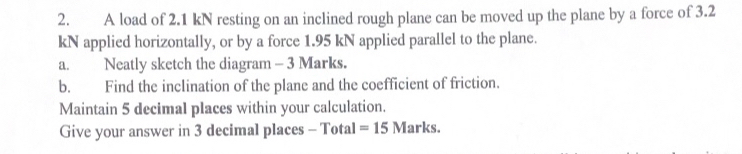 A load of 2.1 kN resting on an inclined rough plane can be moved up the plane by a force of 3.2
kN applied horizontally, or by a force 1.95 kN applied parallel to the plane. 
a. Neatly sketch the diagram - 3 Marks. 
b. Find the inclination of the plane and the coefficient of friction. 
Maintain 5 decimal places within your calculation. 
Give your answer in 3 decimal places - Total =15 Marks.