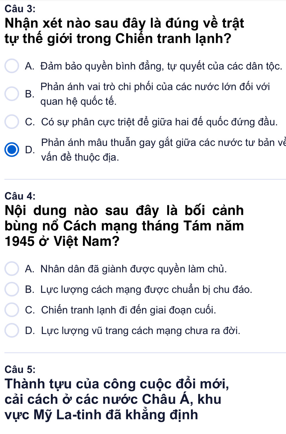 Nhận xét nào sau đây là đúng về trật
tự thế giới trong Chiến tranh lạnh?
A. Đảm bảo quyền bình đẳng, tự quyết của các dân tộc.
Phản ánh vai trò chi phối của các nước lớn đối với
B.
quan hệ quốc tế.
C. Có sự phân cực triệt để giữa hai đế quốc đứng đầu.
Phản ánh mâu thuẫn gay gắt giữa các nước tư bản về
D.
vấn đề thuộc địa.
Câu 4:
Nội dung nào sau đây là bối cảnh
bùng nổ Cách mạng tháng Tám năm
1945 ở Việt Nam?
A. Nhân dân đã giành được quyền làm chủ.
B. Lực lượng cách mạng được chuẩn bị chu đáo.
C. Chiến tranh lạnh đi đến giai đoạn cuối.
D. Lực lượng vũ trang cách mạng chưa ra đời.
Câu 5:
Thành tựu của công cuộc đổi mới,
cải cách ở các nước Châu A , khu
Vực Mỹ La-tinh đã khẳng định