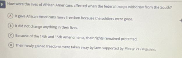 How were the lives of African-Americans affected when the federal troops withdrew from the South?
A ) It gave African-Americans more freedom because the soldiers were gone.
B) It did not change anything in their lives.
C) Because of the 14th and 15th Amendments, their rights remained protected.
D) Their newly gained freedoms were taken away by laws supported by Plessy Vs Ferguson.