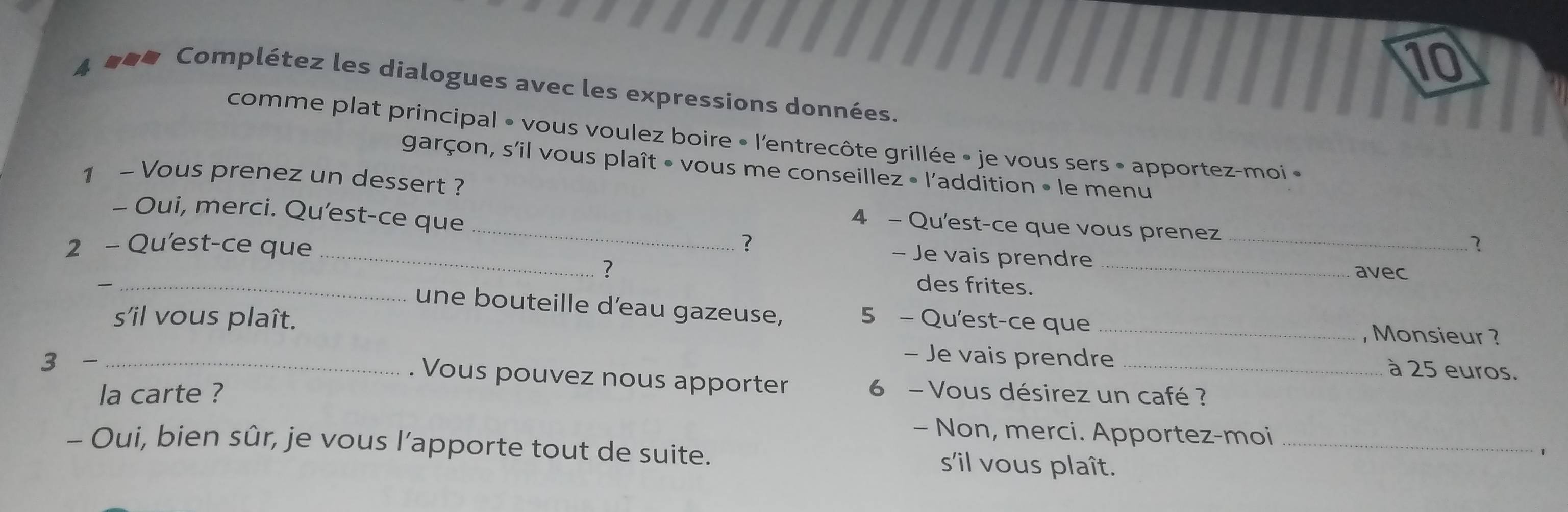 10 
4 ### Complétez les dialogues avec les expressions données. 
comme plat principal • vous voulez boire • l'entrecôte grillée » je vous sers • apportez-moi « 
garçon, s'il vous plaît • vous me conseillez • l'addition • le menu 
1 - Vous prenez un dessert ? 
- Oui, merci. Qu'est-ce que 
_4 - Qu'est-ce que vous prenez 
_ 
2 - Qu'est-ce que ? _? 
- Je vais prendre 
_— 
？ des frites._ 
avec 
une bouteille d'eau gazeuse, 
s'il vous plaît. 5 - Qu'est-ce que _, Monsieur ? 
3 -_ 
- Je vais prendre _à 25 euros. 
. Vous pouvez nous apporter 
la carte ? 6 - Vous désirez un café ? 
- Non, merci. Apportez-moi 
1 
- Oui, bien sûr, je vous l’apporte tout de suite. s'il vous plaît._