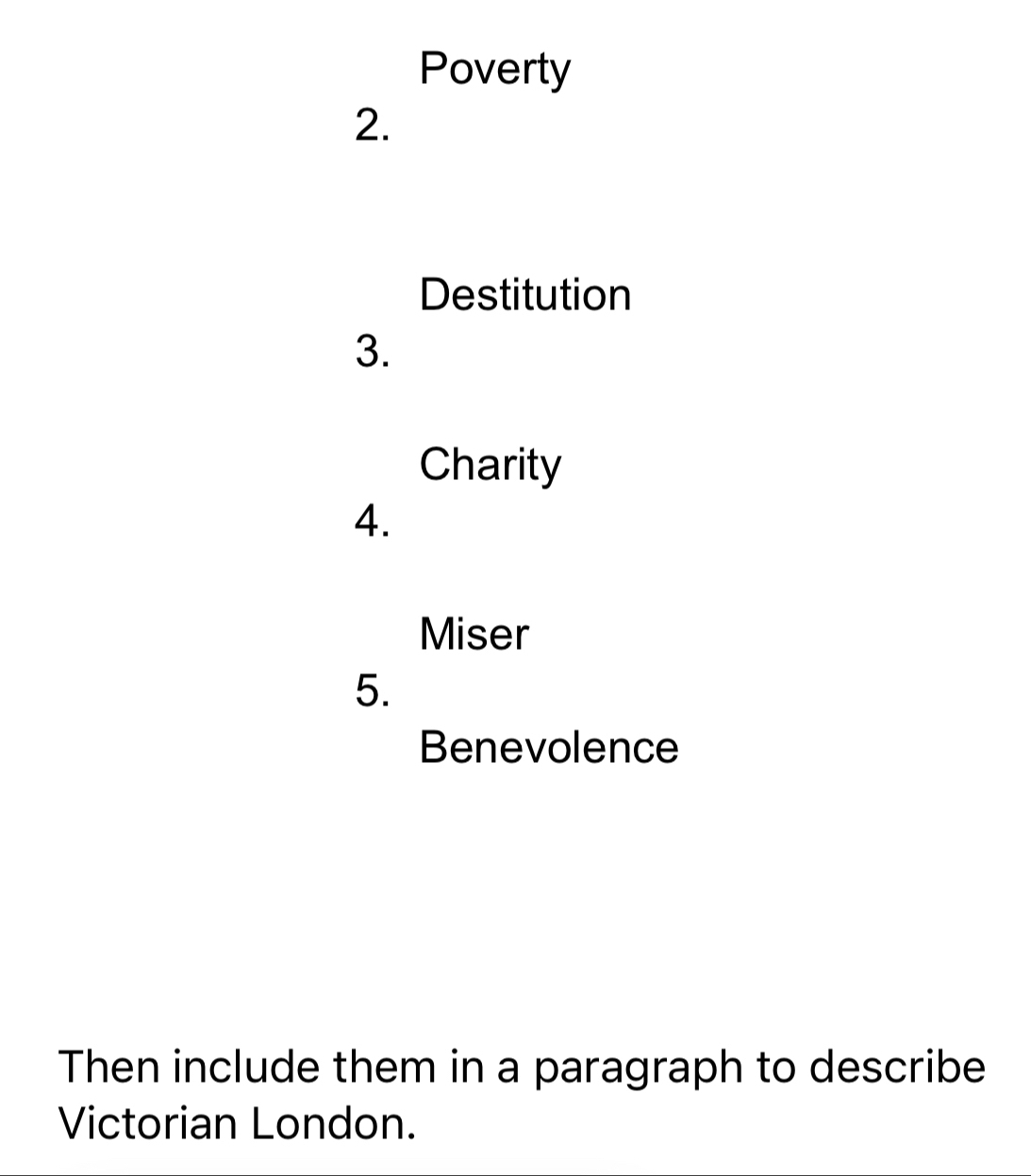 Poverty 
2. 
Destitution 
3. 
Charity 
4. 
Miser 
5. 
Benevolence 
Then include them in a paragraph to describe 
Victorian London.