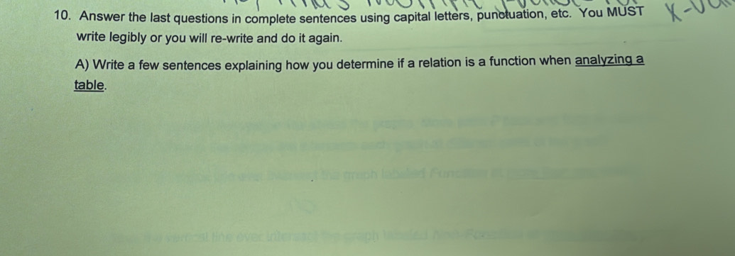 Answer the last questions in complete sentences using capital letters, punctuation, etc. You MUST 
write legibly or you will re-write and do it again. 
A) Write a few sentences explaining how you determine if a relation is a function when analyzing a 
table.