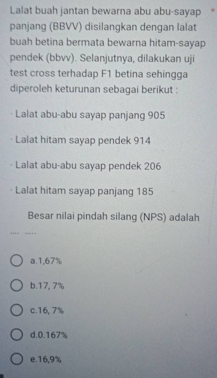 Lalat buah jantan bewarna abu abu-sayap *
panjang (BBVV) disilangkan dengan lalat
buah betina bermata bewarna hitam-sayap
pendek (bbvv). Selanjutnya, dilakukan uji
test cross terhadap F1 betina sehingga
diperoleh keturunan sebagai berikut :
Lalat abu-abu sayap panjang 905
Lalat hitam sayap pendek 914
Lalat abu-abu sayap pendek 206
Lalat hitam sayap panjang 185
Besar nilai pindah silang (NPS) adalah
a. 1,67%
b. 17, 7%
c. 16, 7%
d. 0.167%
e. 16,9%