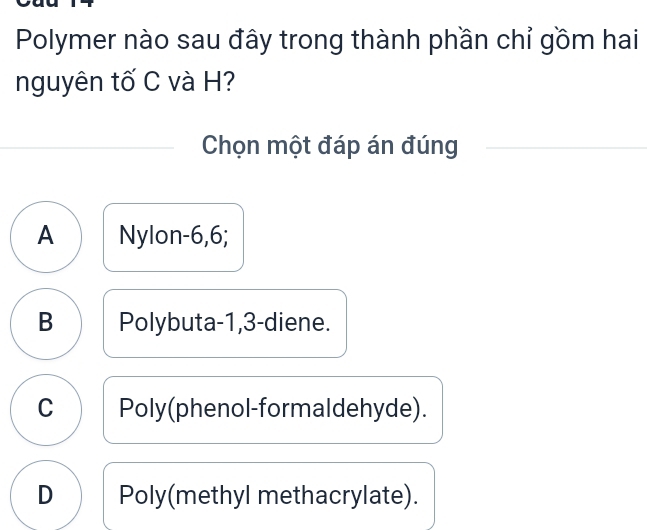 Polymer nào sau đây trong thành phần chỉ gồm hai
nguyên tố C và H?
Chọn một đáp án đúng
A Nylon -6, 6;
B Polybuta -1, 3 -diene.
C Poly(phenol-formaldehyde).
D Poly(methyl methacrylate).