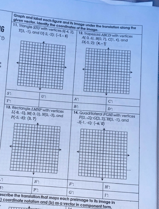 Graph and label each figure and its image under the translation along the
given vector. Identify the coordinates of the image.
11. Triangle STU with vertices
G T(5,-1) , and U(-2,-2):(-1,-5) S(-4,2), 12. Trapezoid ABCD with vertices A(-3,6), B(0,7), C(1,4) , and
9
D(-5,2) : (4,-1)^-
S:
U ': C ':
T ': A ':
B.'; D ':
13. Rectangle LMNP with vertices L(-8,-5), M(-3,0), N(0,-3) ,.and 14. Quadrilateral FGHI with vertices F(0,-2); G(3,3), H(5,-1) , and
P(-5,-8):(3,7)
-I(-1,-6):(-6,0)
N' : 
: H' :
F' :
P : 
L: 1':
G:
escribe the translation that maps each preimage to its image in
) coordinate notation and (b) as a vector in component form.