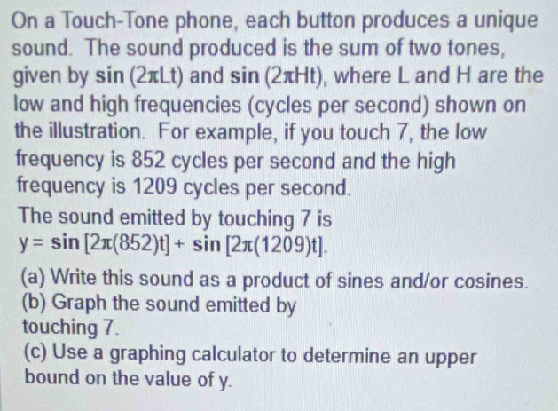 On a Touch-Tone phone, each button produces a unique 
sound. The sound produced is the sum of two tones, 
given by sin (2πLt) and sin (2πHt), where L and H are the 
low and high frequencies (cycles per second) shown on 
the illustration. For example, if you touch 7, the low 
frequency is 852 cycles per second and the high 
frequency is 1209 cycles per second. 
The sound emitted by touching 7 is
y=sin [2π (852)t]+sin [2π (1209)t]. 
(a) Write this sound as a product of sines and/or cosines. 
(b) Graph the sound emitted by 
touching 7. 
(c) Use a graphing calculator to determine an upper 
bound on the value of y.