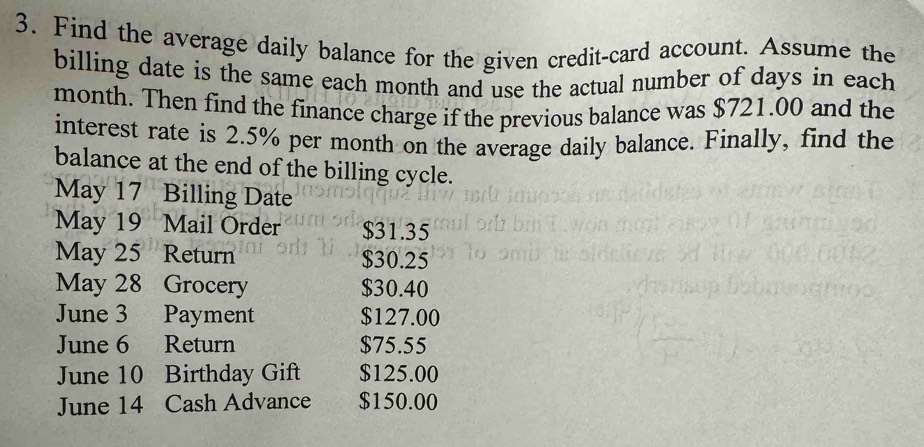 Find the average daily balance for the given credit-card account. Assume the 
billing date is the same each month and use the actual number of days in each
month. Then find the finance charge if the previous balance was $721.00 and the 
interest rate is 2.5% per month on the average daily balance. Finally, find the 
balance at the end of the billing cycle. 
May 17 Billing Date 
May 19 Mail Order $31.35
May 25 Return $30.25
May 28 Grocery $30.40
June 3 Payment $127.00
June 6 Return $75.55
June 10 Birthday Gift $125.00
June 14 Cash Advance $150.00