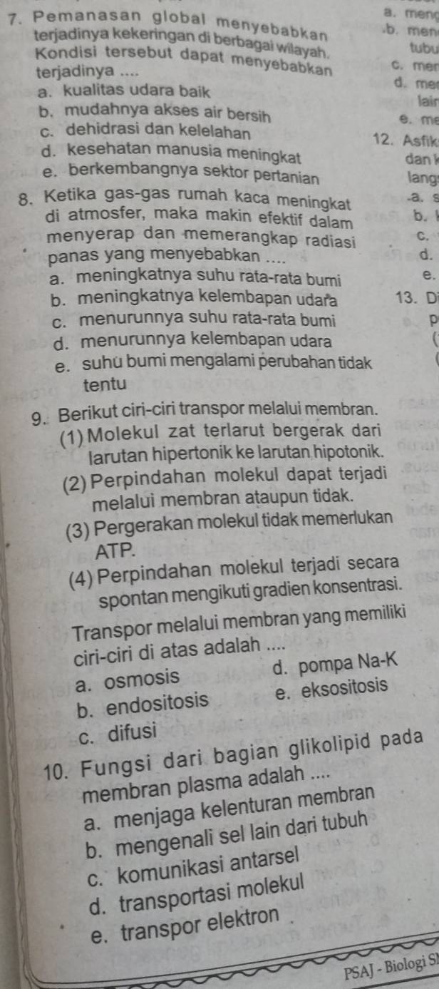 a. men
7. Pemanasan global menyebabkan b. men
terjadinya kekeringan di berbagai wilayah. tubu
Kondisi tersebut dapat menyebabkan c. mer
terjadinya .... d. me
a. kualitas udara baik
lair
b. mudahnya akses air bersih e. m
c. dehidrasi dan kelelahan 12. Asfik
d. kesehatan manusia meningkat dan k
e. berkembangnya sektor pertanian lang
8. Ketika gas-gas rumah kaca meningkat.a. s
di atmosfer, maka makin efektif dalam b. 1
menyerap dan memerangkap radiasi C.
panas yang menyebabkan ....
d.
a. meningkatnya suhu rata-rata bumi
e.
b. meningkatnya kelembapan udara 13. D
c. menurunnya suhu rata-rata bumi p
d. menurunnya kelembapan udara
e. suhu bumi mengalami perubahan tidak
tentu
9. Berikut ciri-ciri transpor melalui membran.
(1)Molekul zat terlarut bergerak dari
larutan hipertonik ke larutan hipotonik.
(2)Perpindahan molekul dapat terjadi
melalui membran ataupun tidak.
(3) Pergerakan molekul tidak memerlukan
ATP.
(4) Perpindahan molekul terjadi secara
spontan mengikuti gradien konsentrasi.
Transpor melalui membran yang memiliki
ciri-ciri di atas adalah ....
a. osmosis d. pompa Na-K
b. endositosis e. eksositosis
c. difusi
10. Fungsi dari bagian glikolipid pada
membran plasma adalah ....
a. menjaga kelenturan membran
b. mengenali sel lain dari tubuh
c. komunikasi antarsel
d. transportasi molekul
e.transpor elektron
PSAJ - Biologi SI