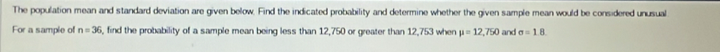 The population mean and standard deviation are given below. Find the indicated probability and determine whether the given sample mean would be considered unusual 
For a sample of n=36 , find the probability of a sample mean being less than 12,750 or greater than 12,753 when mu =12,750 and sigma =1.8.