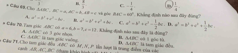 frac 3
B.  8/3 .
C. - 1/4 .  1/4 . 
D
» Câu 69. Cho △ ABC, BC=a, AC=b, AB=c và góc BAC=60°. Khẳng định nào sau đây đúng?
A. a^2=b^2+c^2-bc. B. a^2=b^2+c^2+bc. C. a^2=b^2+c^2- 1/2 bc. D. a^2=b^2+c^2+ 1/2 bc. 
» Câu 70. Tam giác ABC có a=6, b=7, c=12. Khẳng định nào sau đây là đúng?
A. △ ABC có 3 góc nhọn. có 1 góc tù.
B. △ ABC
C. △ ABC là tam giác vuông. là tam giác đều.
D. △ ABC
o Câu 71.Cho tam giác đều ABC có M,N, P lần lượt là trung điểm của các
cạnh AB, AC, BC (tham khảo hì