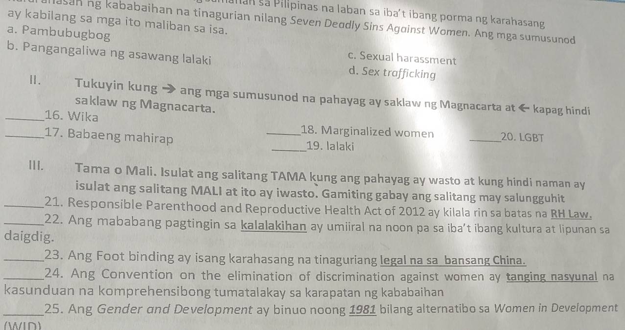 alian sa Pilipinas na laban sa iba’t ibang porma ng karahasang
ay kabilang sa mga ito maliban sa isa.
lasan ng kababaihan na tinagurian nilang Seven Deudly Sins Against Women. Ang mga sumusunod
a. Pambubugbog
c. Sexual harassment
b. Pangangaliwa ng asawang lalaki d. Sex trafficking
Ⅱ. Tukuyin kung → ang mga sumusunod na pahayag ay saklaw ng Magnacarta at ← kapag hindi
saklaw ng Magnacarta.
_16. Wika
_18. Marginalized women _20. LGBT
_17. Babaeng mahirap
_19. lalaki
III. Tama o Mali. Isulat ang salitang TAMA kung ang pahayag ay wasto at kung hindi naman ay
isulat ang salitang MALI at ito ay iwasto. Gamiting gabay ang salitang may salungguhit
_21. Responsible Parenthood and Reproductive Health Act of 2012 ay kilala rin sa batas na RH Law.
_22. Ang mababang pagtingin sa kalalakihan ay umiiral na noon pa sa iba’t ibang kultura at lipunan sa
daigdig.
_23. Ang Foot binding ay isang karahasang na tinaguriang legal na sa bansang China.
_24. Ang Convention on the elimination of discrimination against women ay tanging nasyunal na
kasunduan na komprehensibong tumatalakay sa karapatan ng kababaihan
_25. Ang Gender and Development ay binuo noong 1981 bilang alternatibo sa Women in Development
(WID)