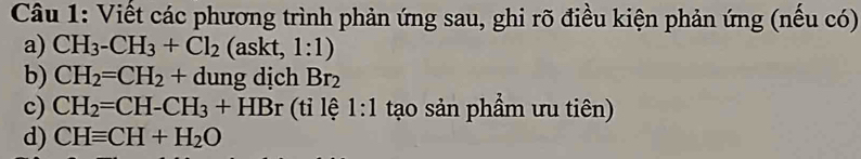 Viết các phương trình phản ứng sau, ghi rõ điều kiện phản ứng (nếu có) 
a) CH_3-CH_3+Cl_2 (askt, 1:1) 
b) CH_2=CH_2+dungdichBr_2
c) CH_2=CH-CH_3+HBr (ti lệ 1:1 tạo sản phẩm ưu tiên) 
d) CHequiv CH+H_2O