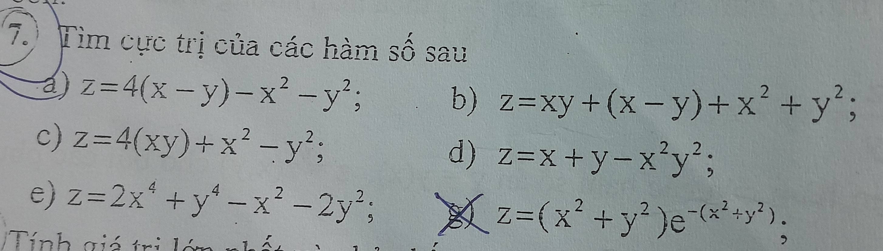 7.) Tìm cực trị của các hàm số sau 
a) z=4(x-y)-x^2-y^2; b) z=xy+(x-y)+x^2+y^2; 
c) z=4(xy)+x^2-y^2; 
d) z=x+y-x^2y^2; 
e) z=2x^4+y^4-x^2-2y^2; 
Tính giá trị lá
Z=(x^2+y^2)e^(-(x^2)+y^2);