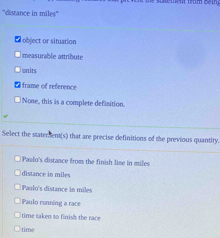 he statement from being
''distance in miles''
≌ object or situation
measurable attribute
units
frame of reference
None, this is a complete definition.
Select the staterent(s) that are precise definitions of the previous quantity.
Paulo's distance from the finish line in miles
distance in miles
Paulo's distance in miles
Paulo running a race
time taken to finish the race
time