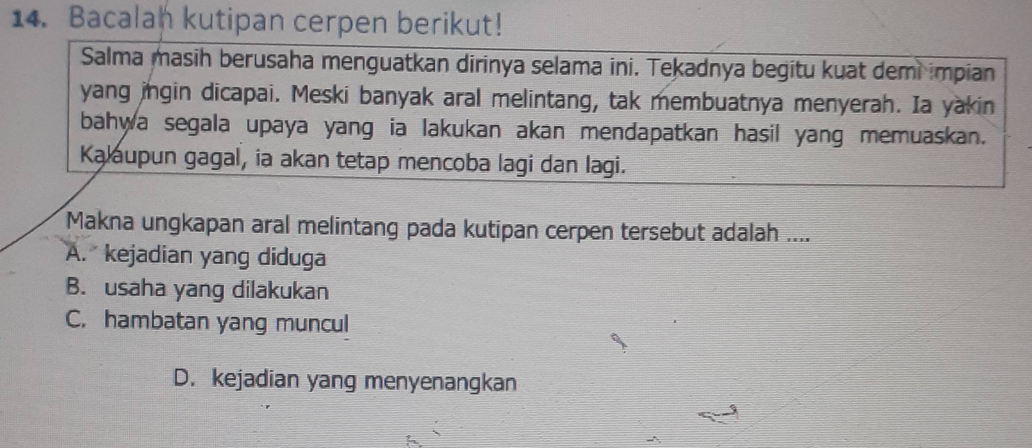 Bacalan kutipan cerpen berikut!
Salma masih berusaha menguatkan dirinya selama ini. Tekadnya begitu kuat demi impian
yang ingin dicapai. Meski banyak aral melintang, tak membuatnya menyerah. Ia yakin
bahwa segala upaya yang ia lakukan akan mendapatkan hasil yang memuaskan.
Kalaupun gagal, ia akan tetap mencoba lagi dan lagi.
Makna ungkapan aral melintang pada kutipan cerpen tersebut adalah ....
A. kejadian yang diduga
B. usaha yang dilakukan
C. hambatan yang muncul
D. kejadian yang menyenangkan