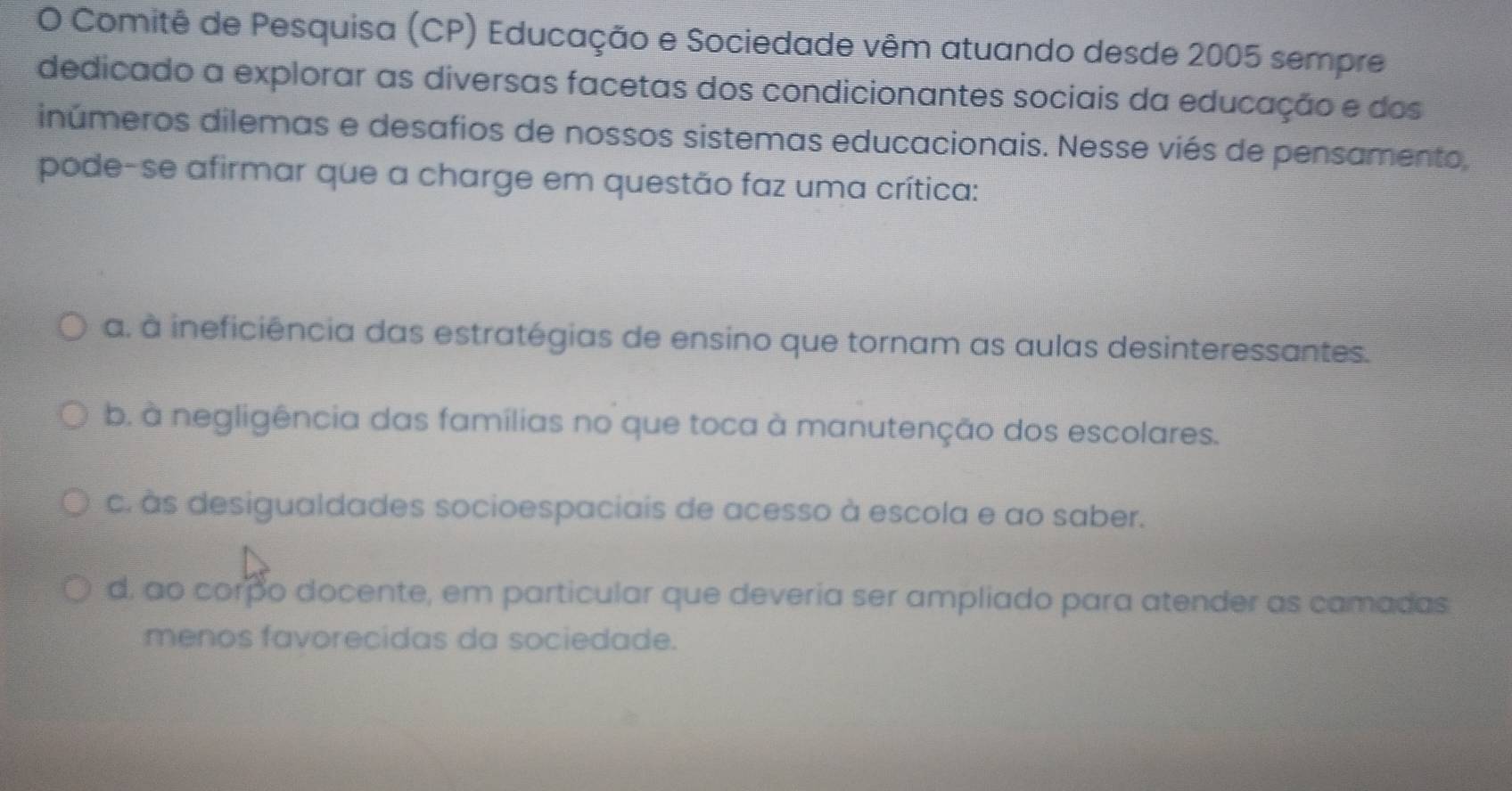 Comitê de Pesquisa (CP) Educação e Sociedade vêm atuando desde 2005 sempre
dedicado a explorar as diversas facetas dos condicionantes sociais da educação e dos
inúmeros dilemas e desafios de nossos sistemas educacionais. Nesse viés de pensamento,
pode-se afirmar que a charge em questão faz uma crítica:
a. à ineficiência das estratégias de ensino que tornam as aulas desinteressantes.
b. à negligência das famílias no que toca à manutenção dos escolares.
c. às desigualdades socioespaciais de acesso à escola e ao saber.
d, ao corpo docente, em particular que deveria ser ampliado para atender as camadas
menos favorecidas da sociedade.