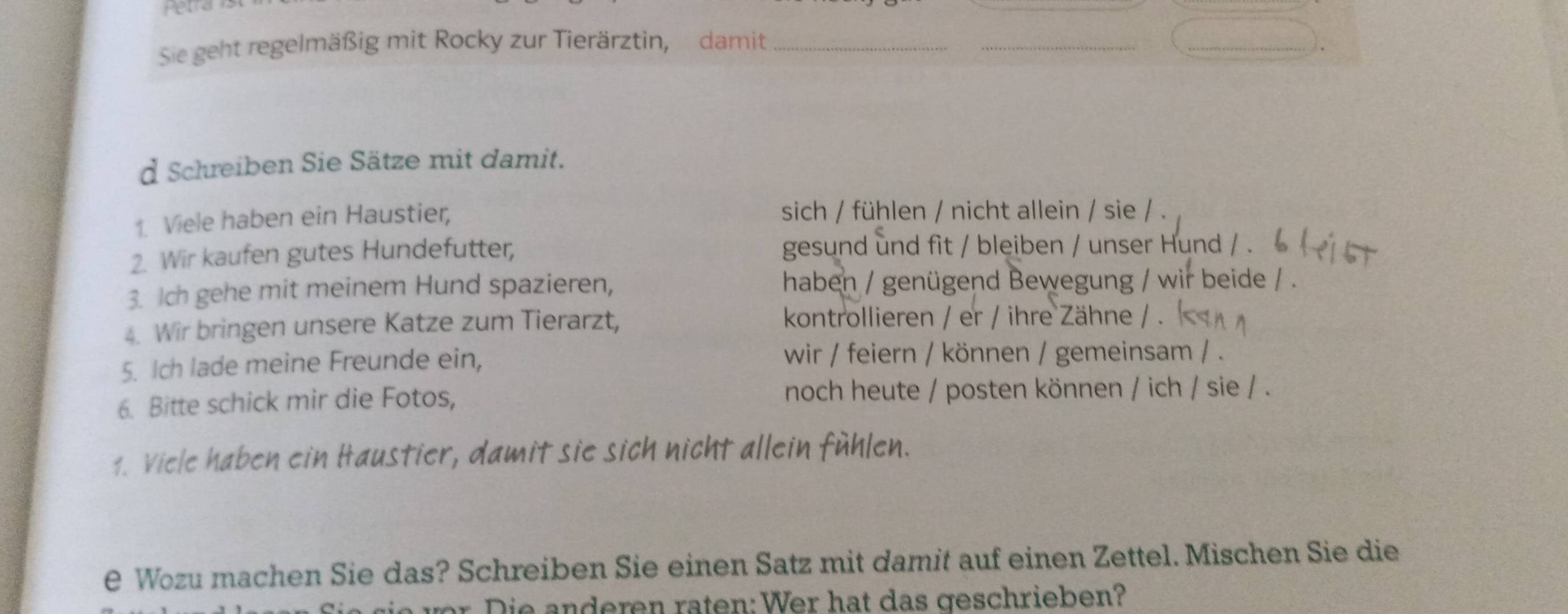 Hetrd 
Sie geht regelmäßig mit Rocky zur Tierärztin, damit_ 
_ 
_ 
d Schreiben Sie Sätze mit damit. 
1. Viele haben ein Haustier, sich / fühlen / nicht allein / sie / . 
2. Wir kaufen gutes Hundefutter, gesund und fit / bleiben / unser Hund / . 
3. Ich gehe mit meinem Hund spazieren, haben / genügend Bewegung / wir beide / . 
4. Wir bringen unsere Katze zum Tierarzt, kontrollieren / er / ihre Zähne / . 
5. Ich lade meine Freunde ein, wir / feiern / können / gemeinsam / . 
6. Bitte schick mir die Fotos, noch heute / posten können / ich / sie / . 
1. Viele haben ein Haustier, damit sie sich nicht allein fühlen. 
e Wozu machen Sie das? Schreiben Sie einen Satz mit damit auf einen Zettel. Mischen Sie die 
r i e anderen raten: Wer hat das geschrieben?