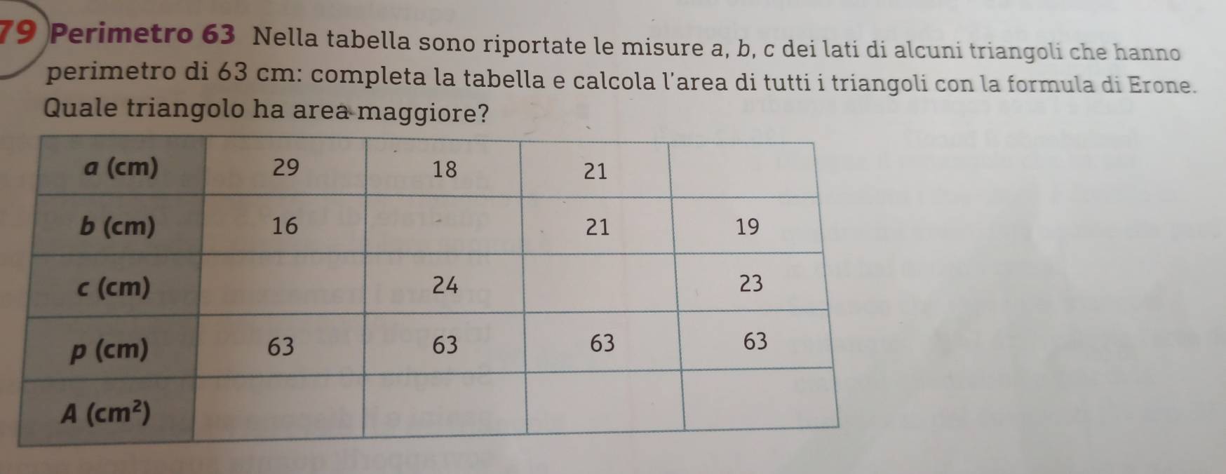 Perimetro 63 Nella tabella sono riportate le misure a, b, c dei lati di alcuni triangoli che hanno
perimetro di 63 cm: completa la tabella e calcola l’area di tutti i triangoli con la formula di Erone.
Quale triangolo ha area maggiore?