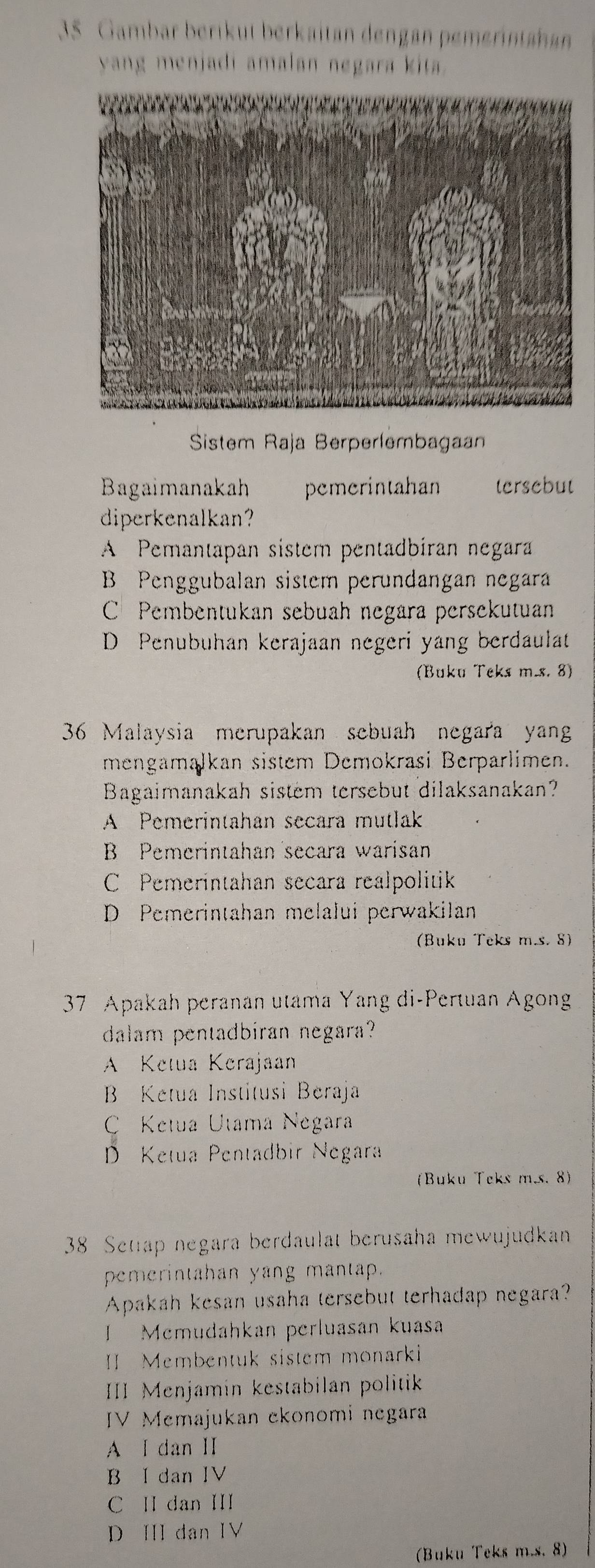 Gambar berikut berkaitan dengan pemerintanan
yang menjadi amalan negara kita .
Sistem Raja Berperlembagaan
Bagaimanakah pemerintahan tersebut
diperkenalkan?
A Pemantapan sistem pentadbiran negara
B Penggubalan sistem perundangan negara
C Pembentukan sebuah negara persekutuan
D Penubuhan kerajaan negeri yang berdaulat
(Buku Teks m.s. 8)
36 Malaysia merupakan sebuah negara yan
mengamalkan sistem Demokrasi Berparlimen.
Bagaimanakah sistem tersebut dilaksanakan?
A Pemerintahan secara mutlak
B Pemerintahan secara warisan
C Pemerintahan secara realpolitik
D Pemerintahan melalui perwakilan
(Buku Teks m.s. 8)
37 Apakah peranan utama Yang di-Pertuan Agong
dalam pentadbiran negara?
A Ketua Kerajaan
B Ketua Institusi Beraja
C Ketua Utama Negara
D Ketua Pentadbir Negara
(Buku Teks m.s. 8)
38 Setap negara berdaulat berusaha mewujudkan
pemerintahan yang mantap.
Apakah kesan usaha tersebut terhadap negara?
I Memudahkan perluasan kuasa
Membentuk sistem monarki
III Menjamin kestabilan politik
IV Memajukan ekonomi negara
A I dan Ⅱ
B I dan IV
C II dan III
D Ⅲ dan IV
(Buku Teks m.s. 8)