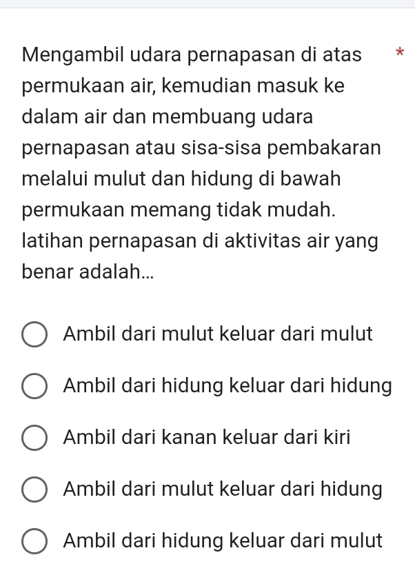 Mengambil udara pernapasan di atas *
permukaan air, kemudian masuk ke
dalam air dan membuang udara
pernapasan atau sisa-sisa pembakaran
melalui mulut dan hidung di bawah
permukaan memang tidak mudah.
latihan pernapasan di aktivitas air yang
benar adalah...
Ambil dari mulut keluar dari mulut
Ambil dari hidung keluar dari hidung
Ambil dari kanan keluar dari kiri
Ambil dari mulut keluar dari hidung
Ambil dari hidung keluar dari mulut