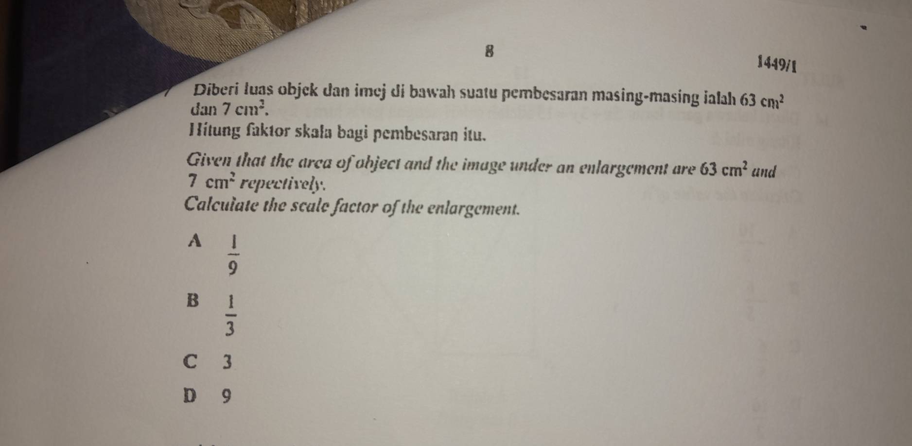 1449/1
Diberi luas objek dan imej di bawah suatu pembesaran masing-masing ialah 63cm^2
dan 7cm^2. 
Hítung faktor skala bagi pembesaran itu.
Given that the arca of object and the image under an enlargement are 63cm^2 and
7cm^2 repectively.
Calculate the scale factor of the enlargement.
A  1/9 
B  1/3 
C 3
D 9