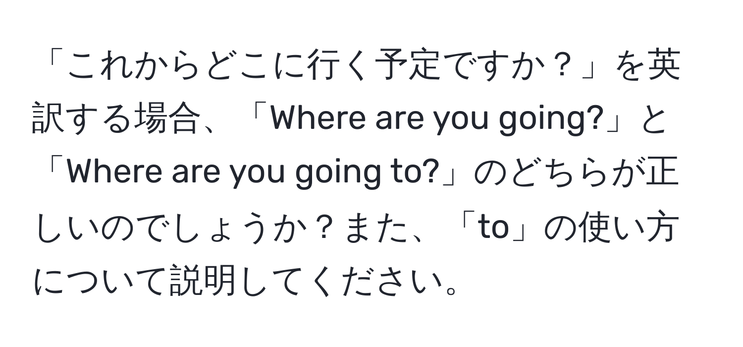 「これからどこに行く予定ですか？」を英訳する場合、「Where are you going?」と「Where are you going to?」のどちらが正しいのでしょうか？また、「to」の使い方について説明してください。