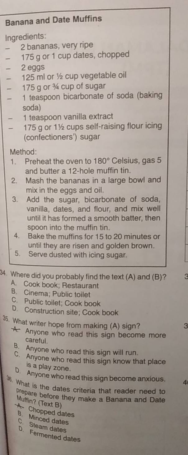 Banana and Date Muffins
Ingredients:
- 2 bananas, very ripe
- 175 g or 1 cup dates, chopped
- 2 eggs
125 ml or ½ cup vegetable oil
175 g or ¾ cup of sugar
1 teaspoon bicarbonate of soda (baking
soda)
1 teaspoon vanilla extract
175 g or 1½ cups self-raising flour icing
(confectioners') sugar
Method:
1. Preheat the oven to 180° Celsius, gas 5
and butter a 12 -hole muffin tin.
2. Mash the bananas in a large bowl and
mix in the eggs and oil.
3. Add the sugar, bicarbonate of soda,
vanilla, dates, and flour, and mix well
until it has formed a smooth batter, then
spoon into the muffin tin.
4. Bake the muffins for 15 to 20 minutes or
until they are risen and golden brown.
5. Serve dusted with icing sugar.
34. Where did you probably find the text (A) and (B)? 3
A. Cook book; Restaurant
B. Cinema; Public toilet
C. Public toilet; Cook book
D. Construction site; Cook book
35. What writer hope from making (A) sign? 3
A. Anyone who read this sign become more
careful
B. Anyone who read this sign will run.
C. Anyone who read this sign know that place
is a play zone.
D. Anyone who read this sign become anxious. 4
36. What is the dates criteria that reader need to
prepare before they make a Banana and Date
Muffin? (Text B)
A Chopped dates
B Minced dates
C. Steam dates
D Fermented dates