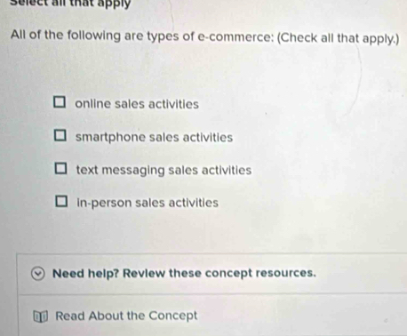 select all that apply
All of the following are types of e-commerce: (Check all that apply.)
online sales activities
smartphone sales activities
text messaging sales activities
in-person sales activities
Need help? Review these concept resources.
Read About the Concept